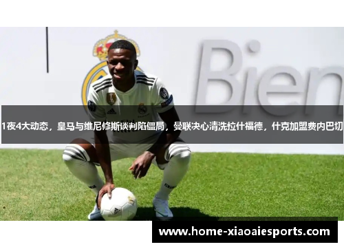 1夜4大动态，皇马与维尼修斯谈判陷僵局，曼联决心清洗拉什福德，什克加盟费内巴切