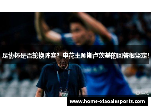 足协杯是否轮换阵容？申花主帅斯卢茨基的回答很坚定！